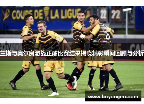 兰斯与奥尔良激战正酣比赛结果揭晓精彩瞬间回顾与分析